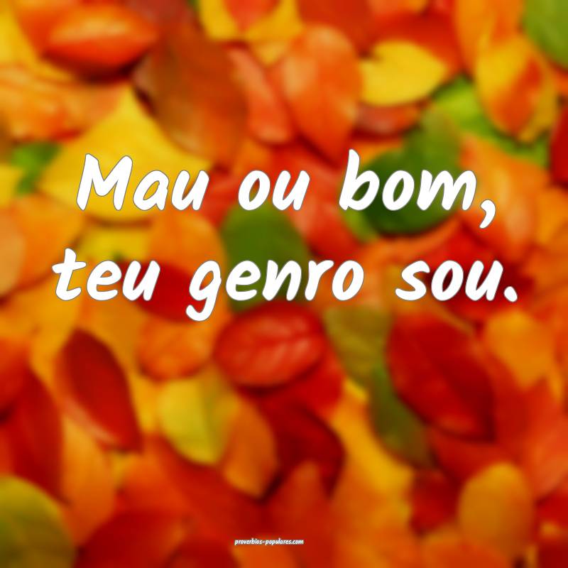 Mau ou bom, teu genro sou.
...