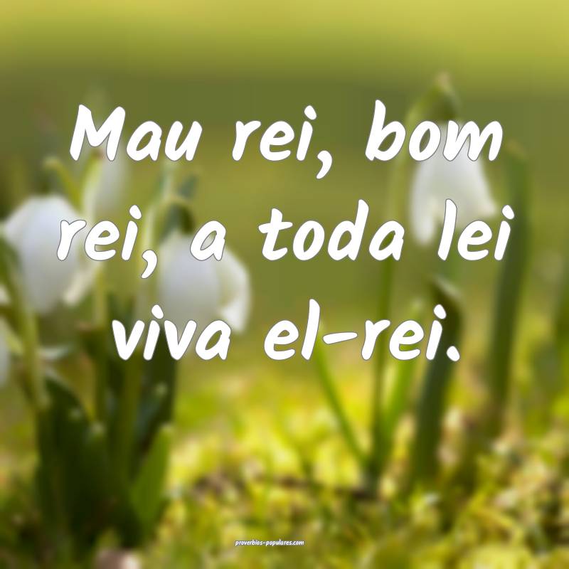 Mau rei, bom rei, a toda lei viva el-rei.
...
