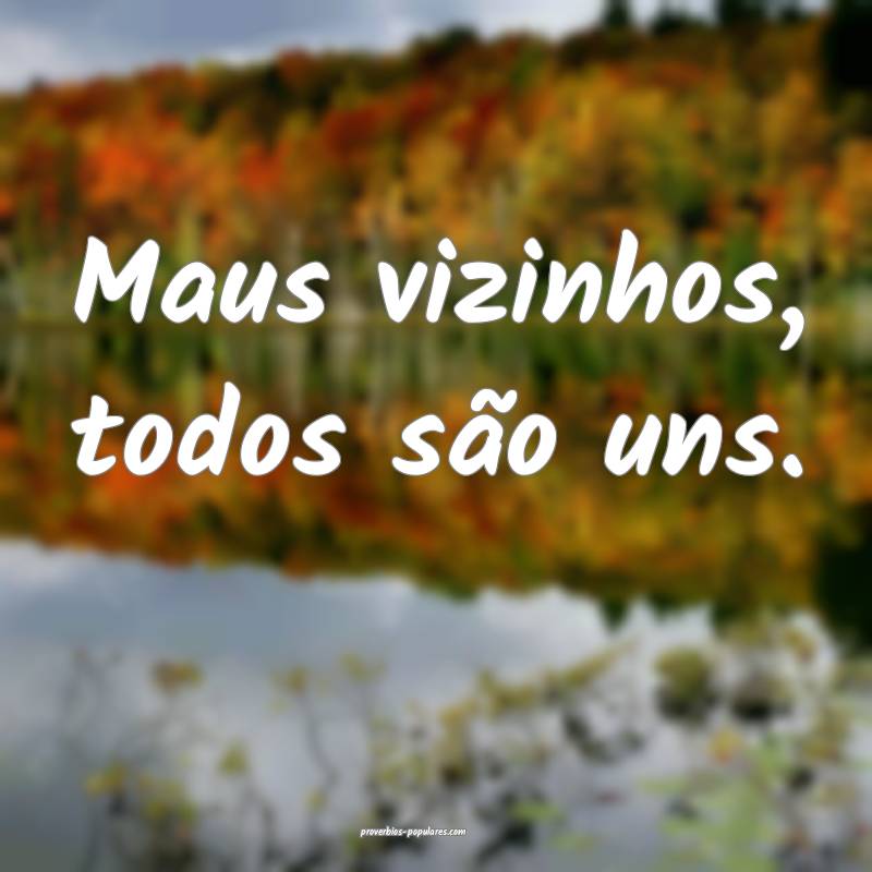 Maus vizinhos, todos são uns.
...