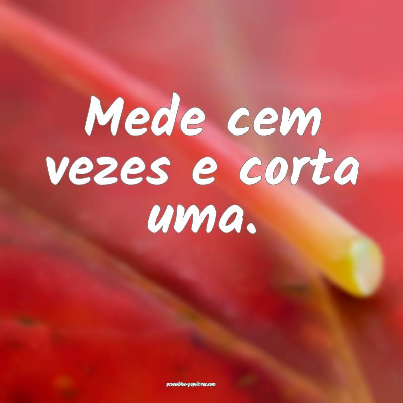 Mede cem vezes e corta uma.
...