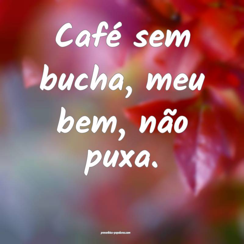 Café sem bucha, meu bem, não puxa.
 ...