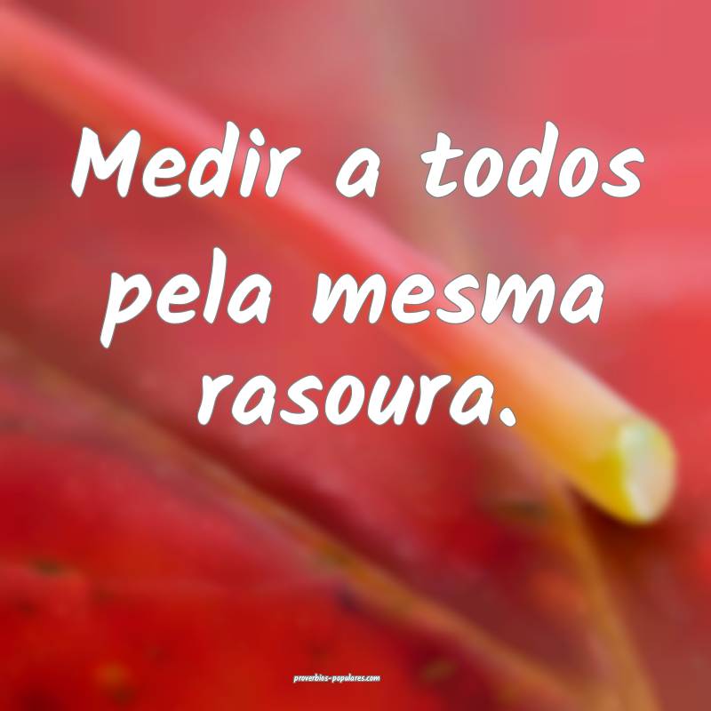 Medir a todos pela mesma rasoura.
...