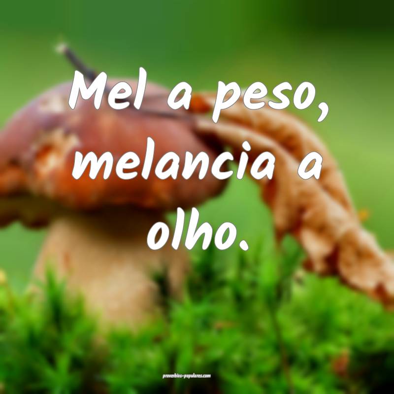 Mel a peso, melancia a olho.
...
