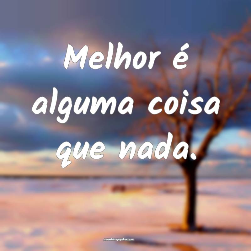 Melhor é alguma coisa que nada.
 ...