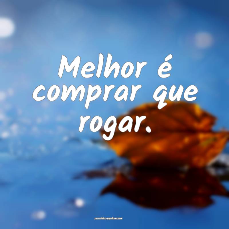 Melhor é comprar que rogar.
...