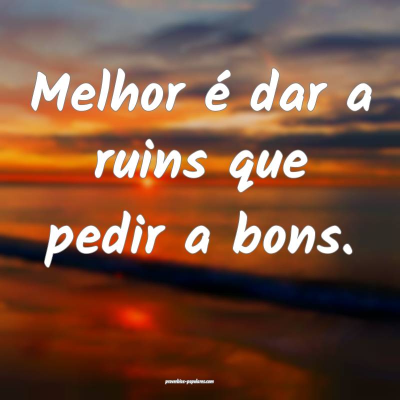 Melhor é dar a ruins que pedir a bons.
...