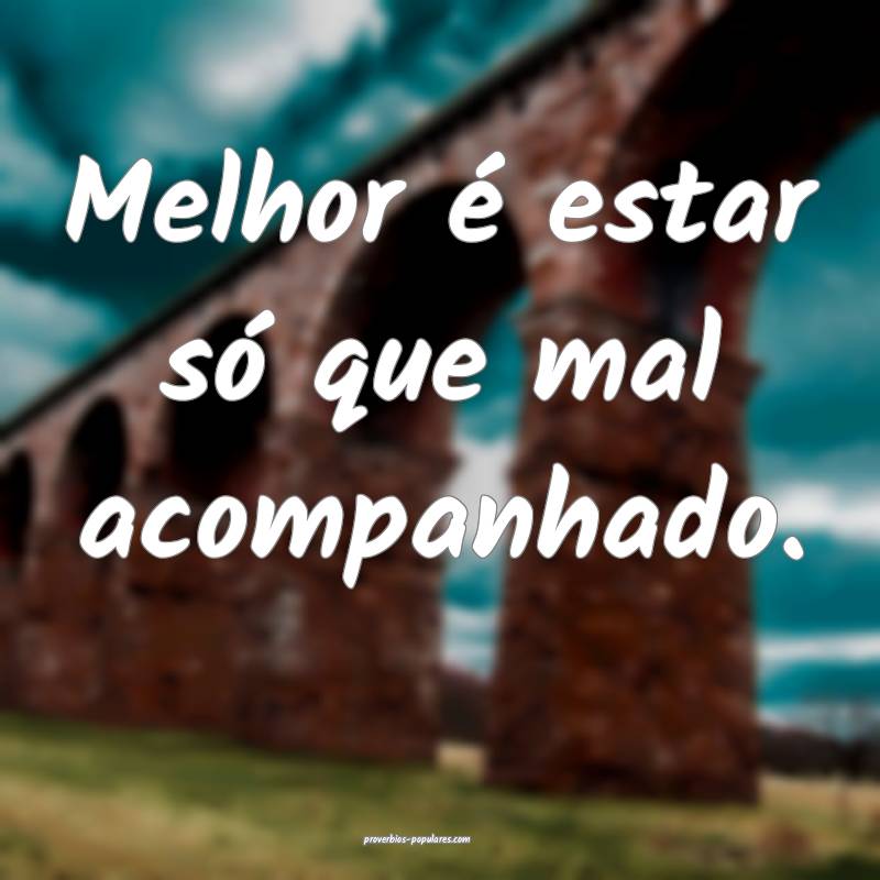 Melhor é estar só que mal acompanhado.
...