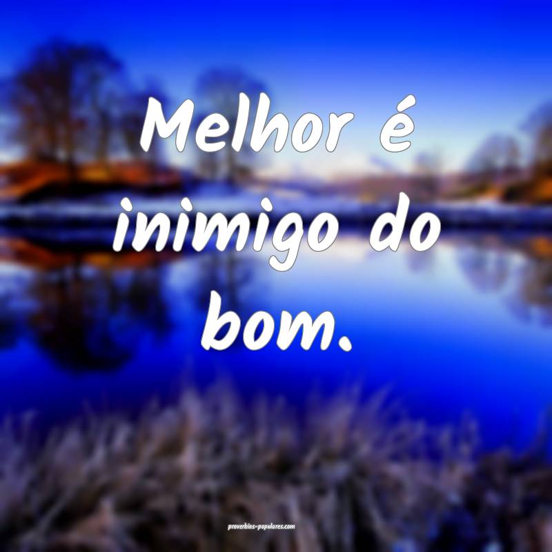 Melhor é inimigo do bom.
 ...