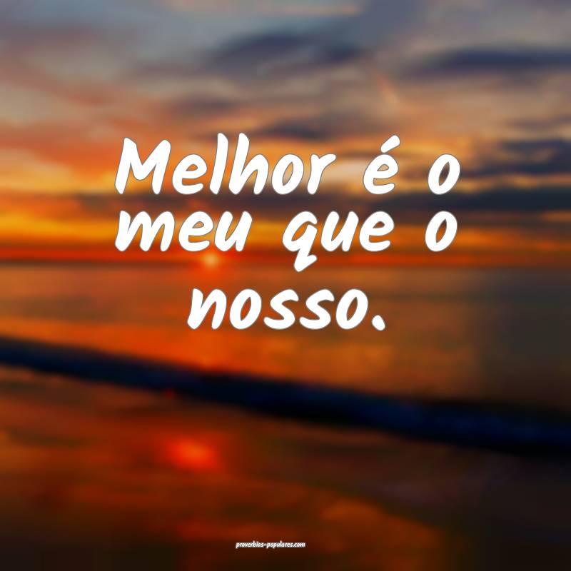 Melhor é o meu que o nosso.
...