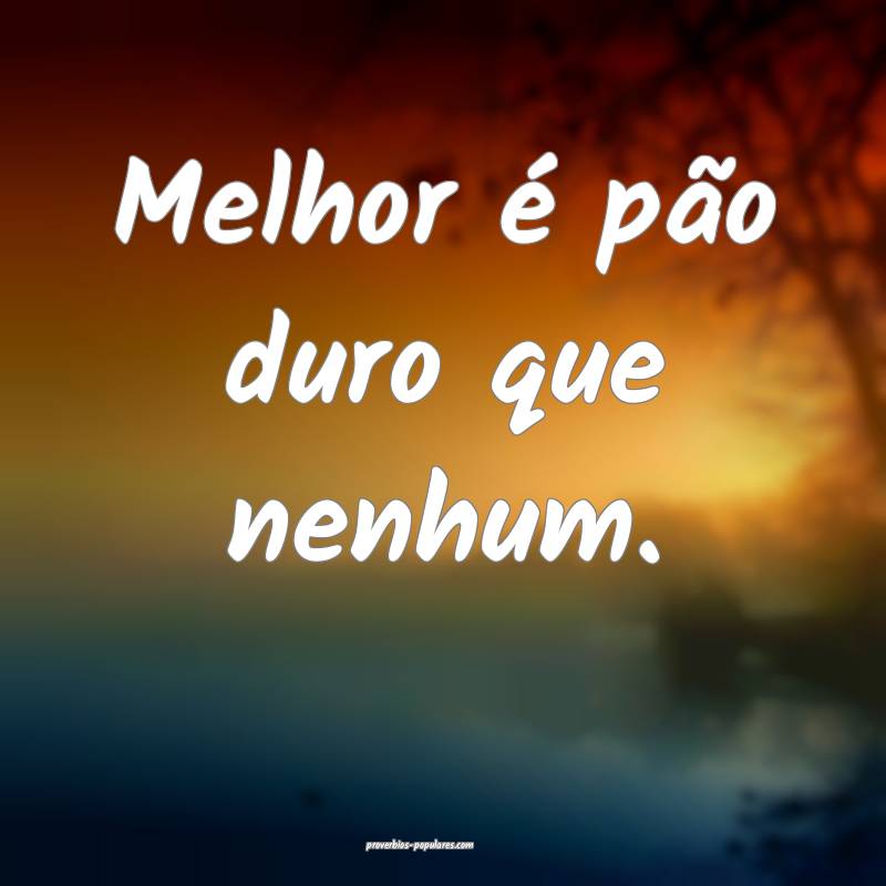 Melhor é pão duro que nenhum.
...