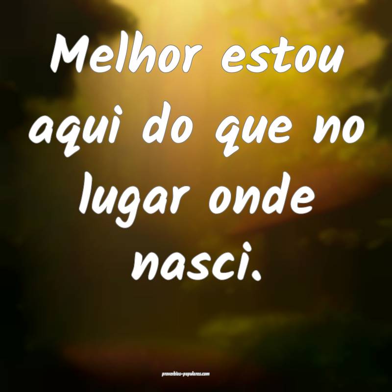 Melhor estou aqui do que no lugar onde nasci.
 ...