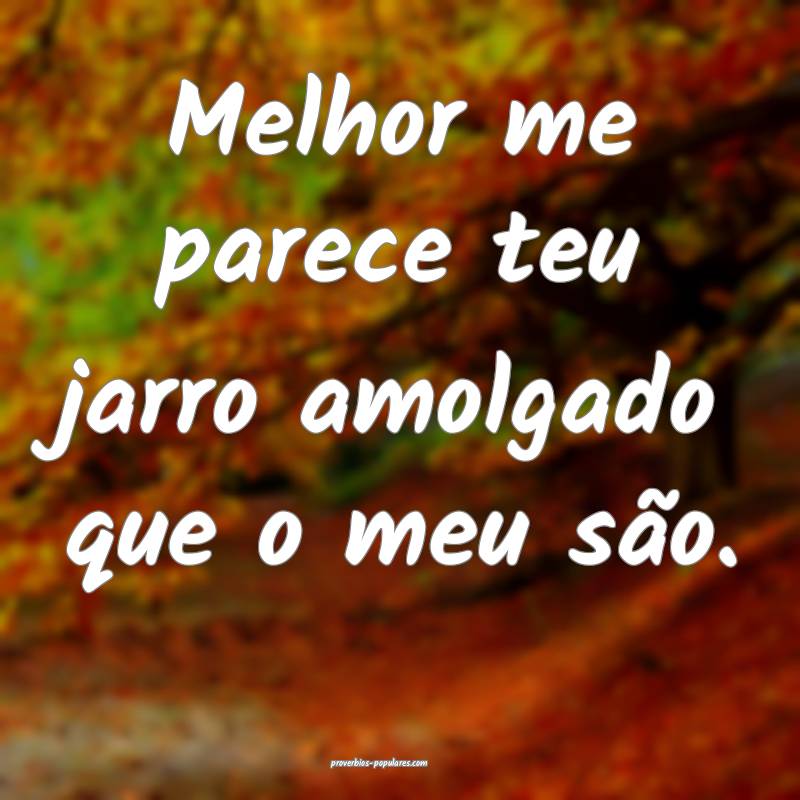 Melhor me parece teu jarro amolgado que o meu são ...