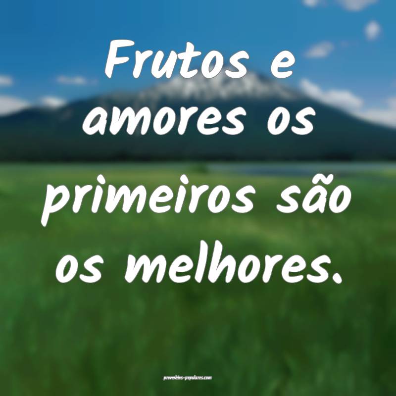 Frutos e amores os primeiros são os melhores.
 ...