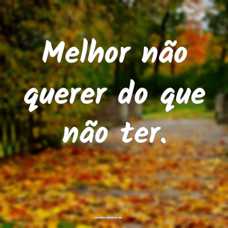 Melhor não querer do que não ter.
...