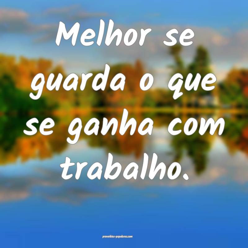 Melhor se guarda o que se ganha com trabalho.
...