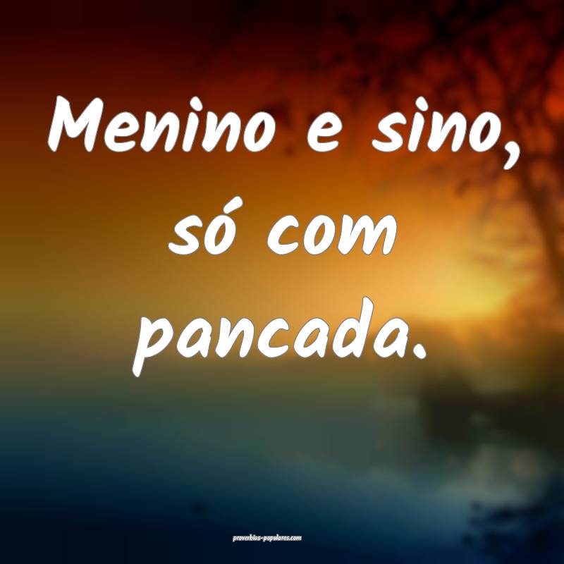 Menino e sino, só com pancada.
...
