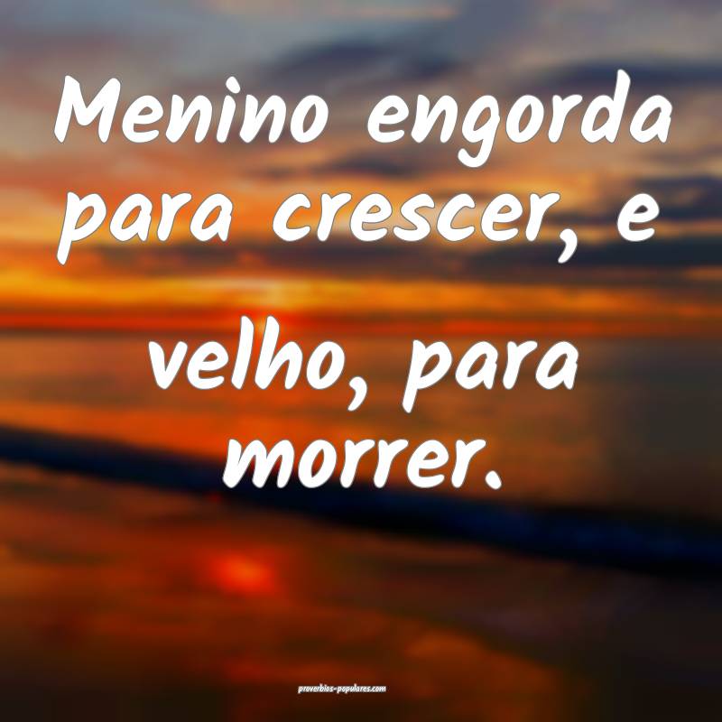 Menino engorda para crescer, e velho, para morrer.
...