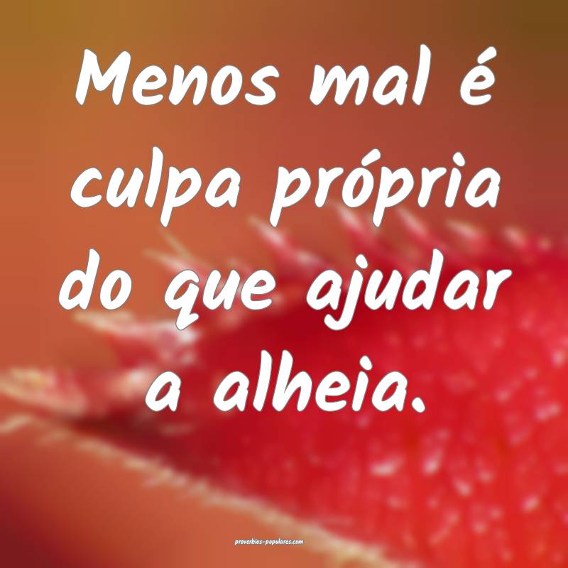 Menos mal é culpa própria do que ajudar a alheia.
...
