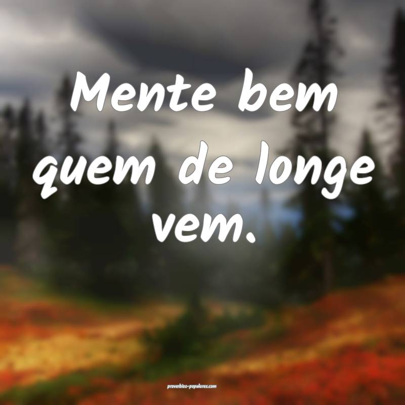 Mente bem quem de longe vem.
...