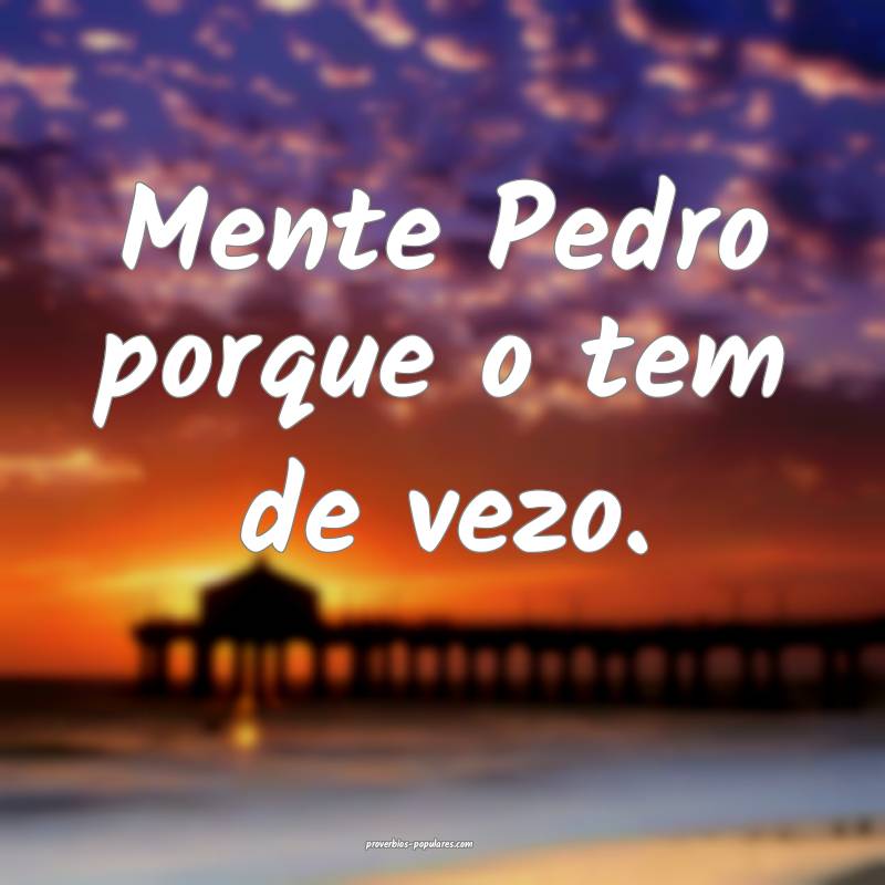 Mente Pedro porque o tem de vezo.
...