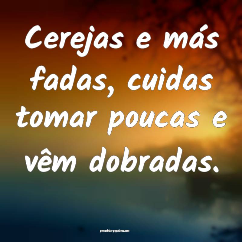 Cerejas e más fadas, cuidas tomar poucas e vêm dobradas.
...