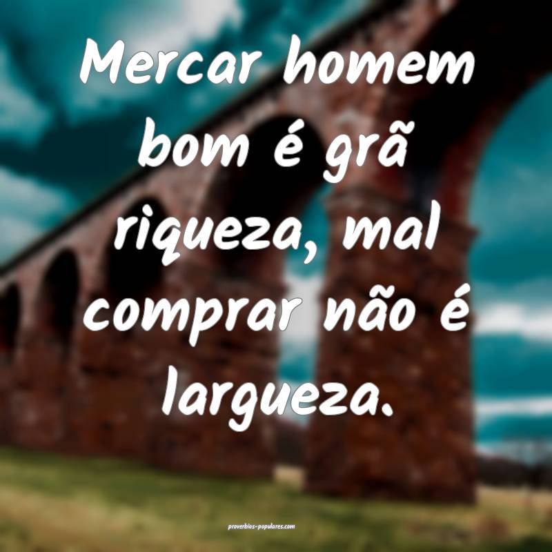 Mercar homem bom é grã riqueza, mal comprar não é largueza.
...
