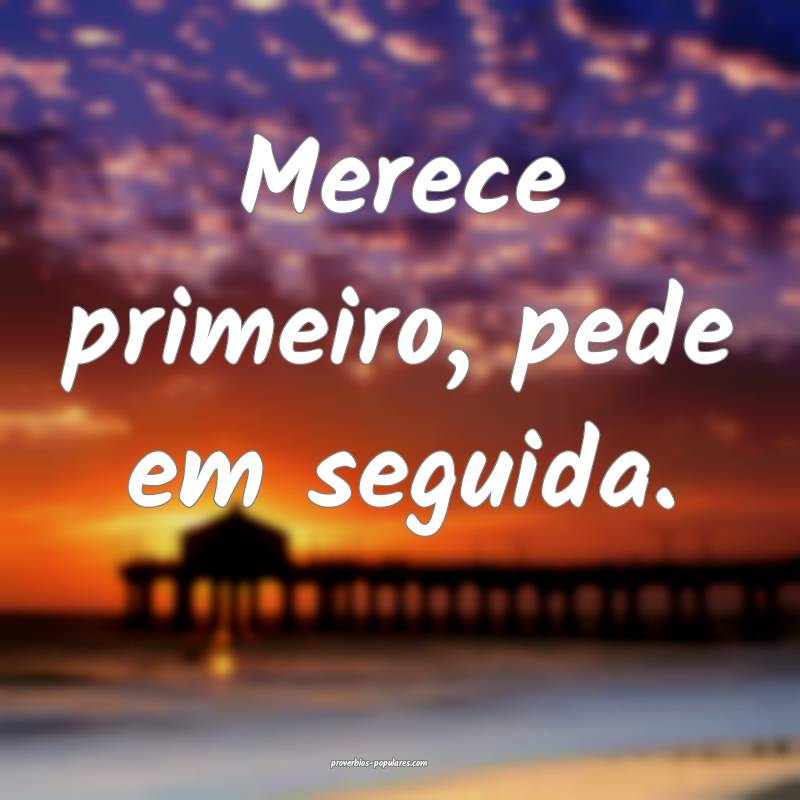 Merece primeiro, pede em seguida.
...