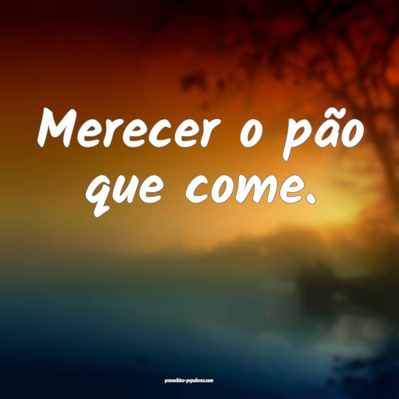 Merecer o pão que come.
...