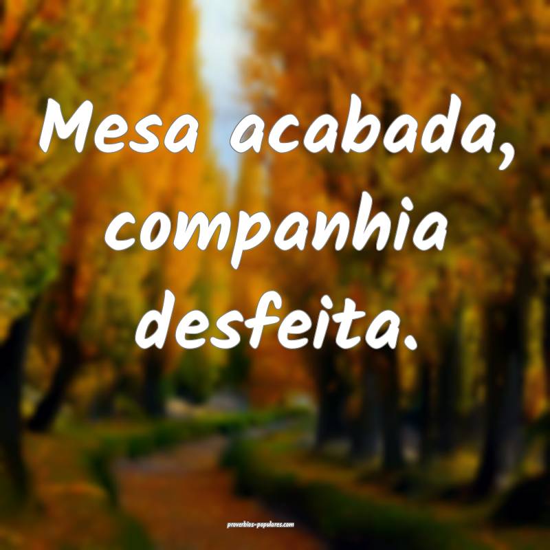 Mesa acabada, companhia desfeita.
...