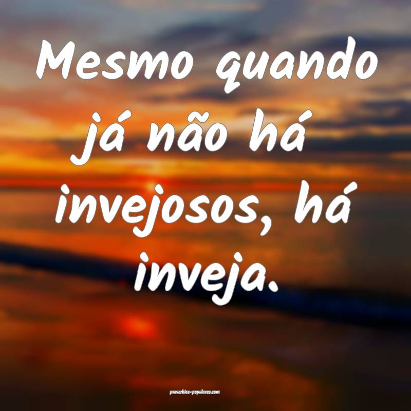 Mesmo quando já não há invejosos, há inveja.
 ...