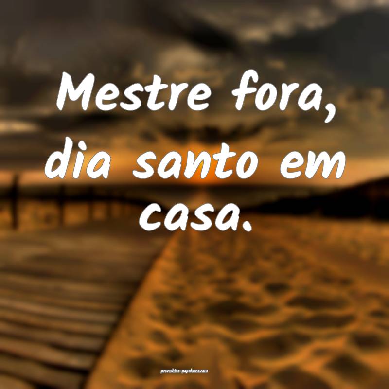 Mestre fora, dia santo em casa.
...