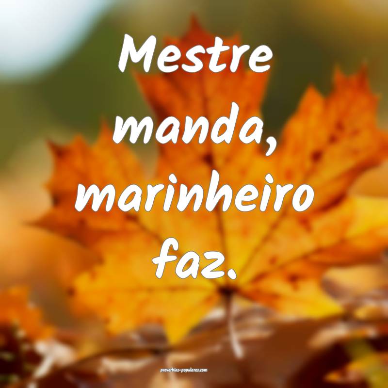Mestre manda, marinheiro faz.
...