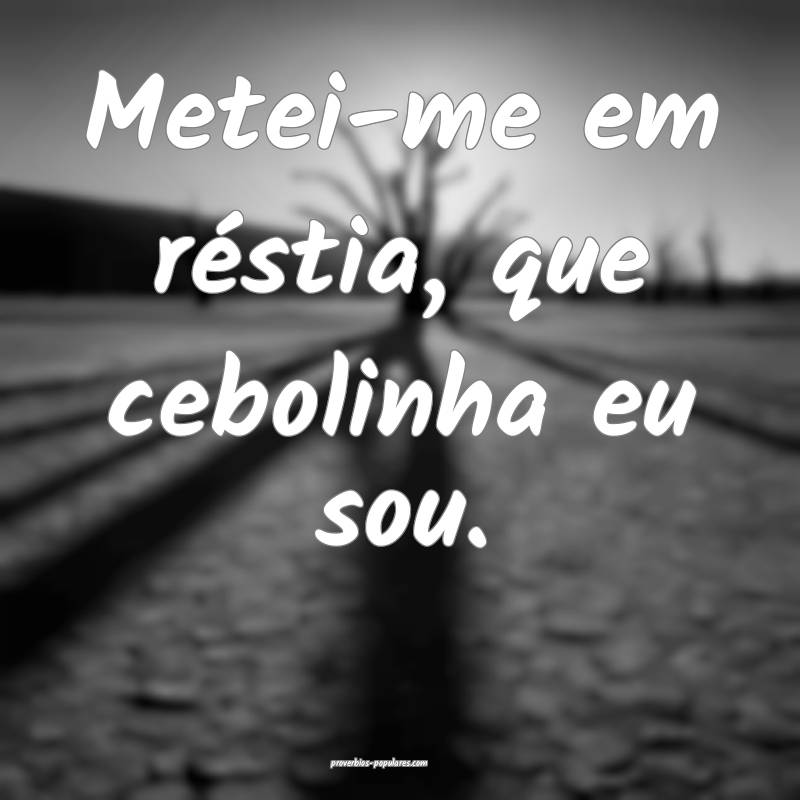 Metei-me em réstia, que cebolinha eu sou.
...