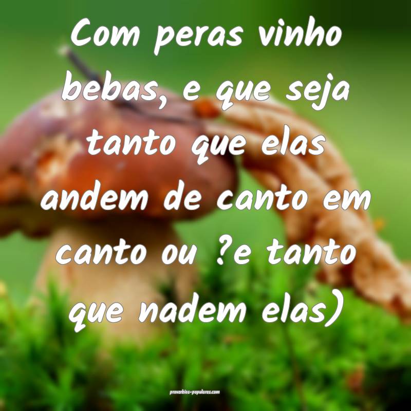 Com peras vinho bebas, e que seja tanto que elas andem de canto em can...