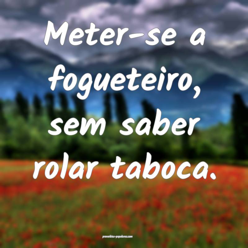 Meter-se a fogueteiro, sem saber rolar taboca.
 ...