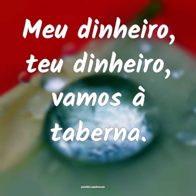Meu dinheiro, teu dinheiro, vamos à taberna.
...