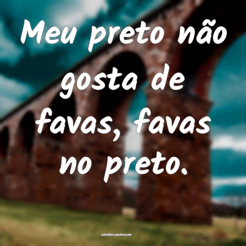 Meu preto não gosta de favas, favas no preto.
 ...
