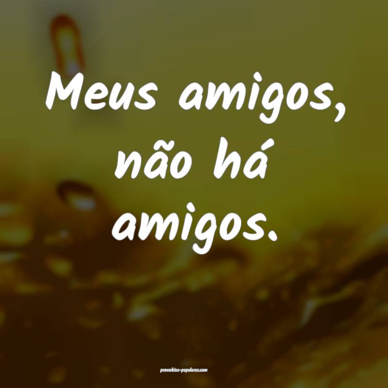 Meus amigos, não há amigos.
...