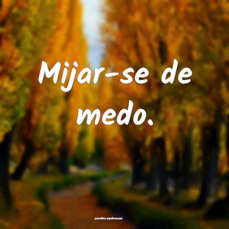 Mijar-se de medo.
...