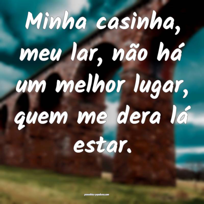 Minha casinha, meu lar, não há um melhor lugar,  ...