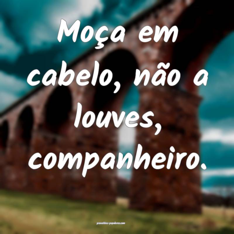 Moça em cabelo, não a louves, companheiro.
 ...
