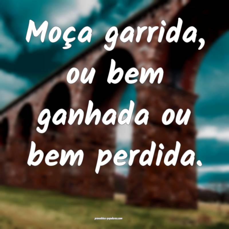 Moça garrida, ou bem ganhada ou bem perdida.
...