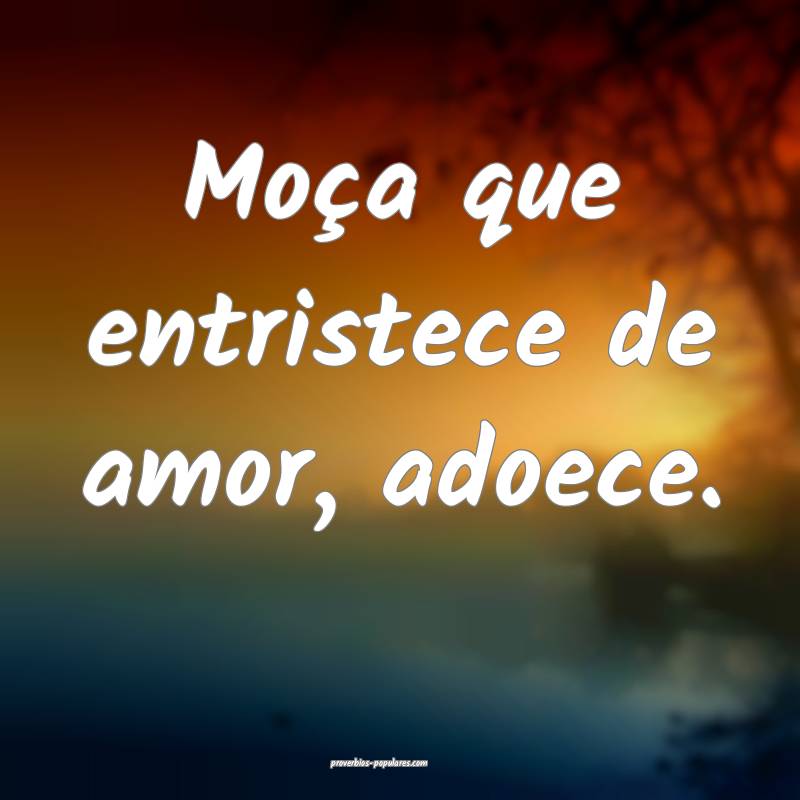 Moça que entristece de amor, adoece.
...