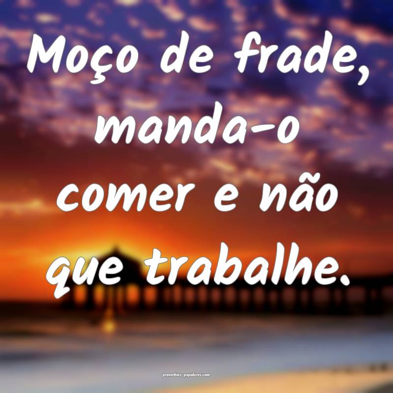 Moço de frade, manda-o comer e não que trabalhe.
...