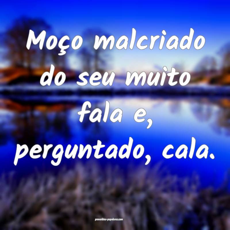 Moço malcriado do seu muito fala e, perguntado, cala.
...