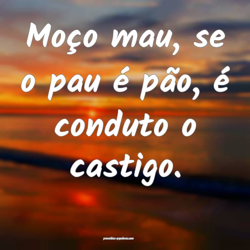Moço mau, se o pau é pão, é conduto o castigo.
...