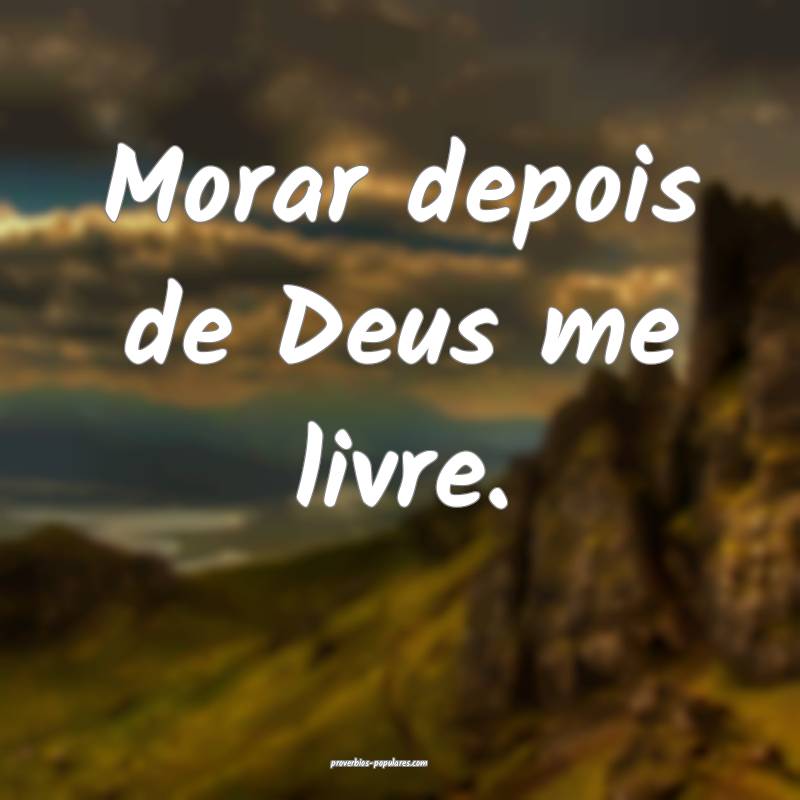 Morar depois de Deus me livre.
...