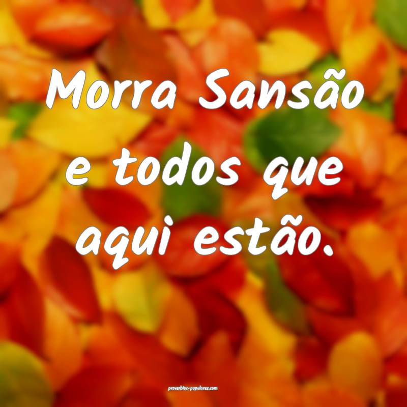 Morra Sansão e todos que aqui estão.
...