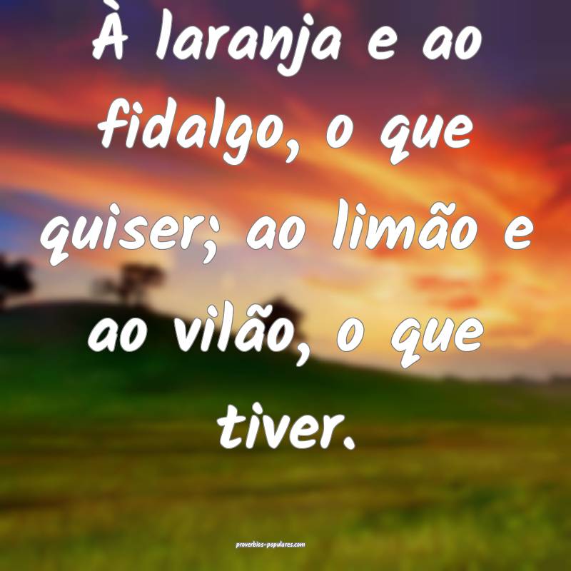 À laranja e ao fidalgo, o que quiser; ao limão e ao vilão, o que ti...