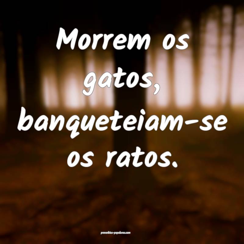 Morrem os gatos, banqueteiam-se os ratos.
...